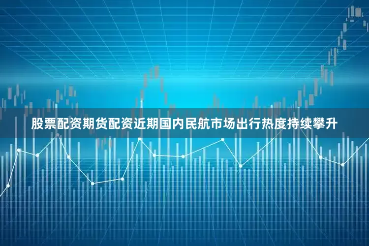 股票配资期货配资近期国内民航市场出行热度持续攀升