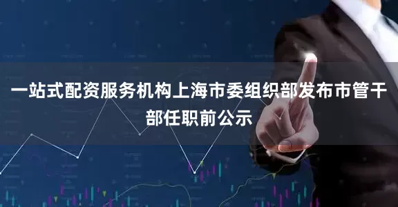 一站式配资服务机构上海市委组织部发布市管干部任职前公示
