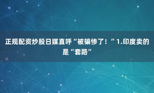 正规配资炒股日媒直呼“被骗惨了！”1.印度卖的是“套路”